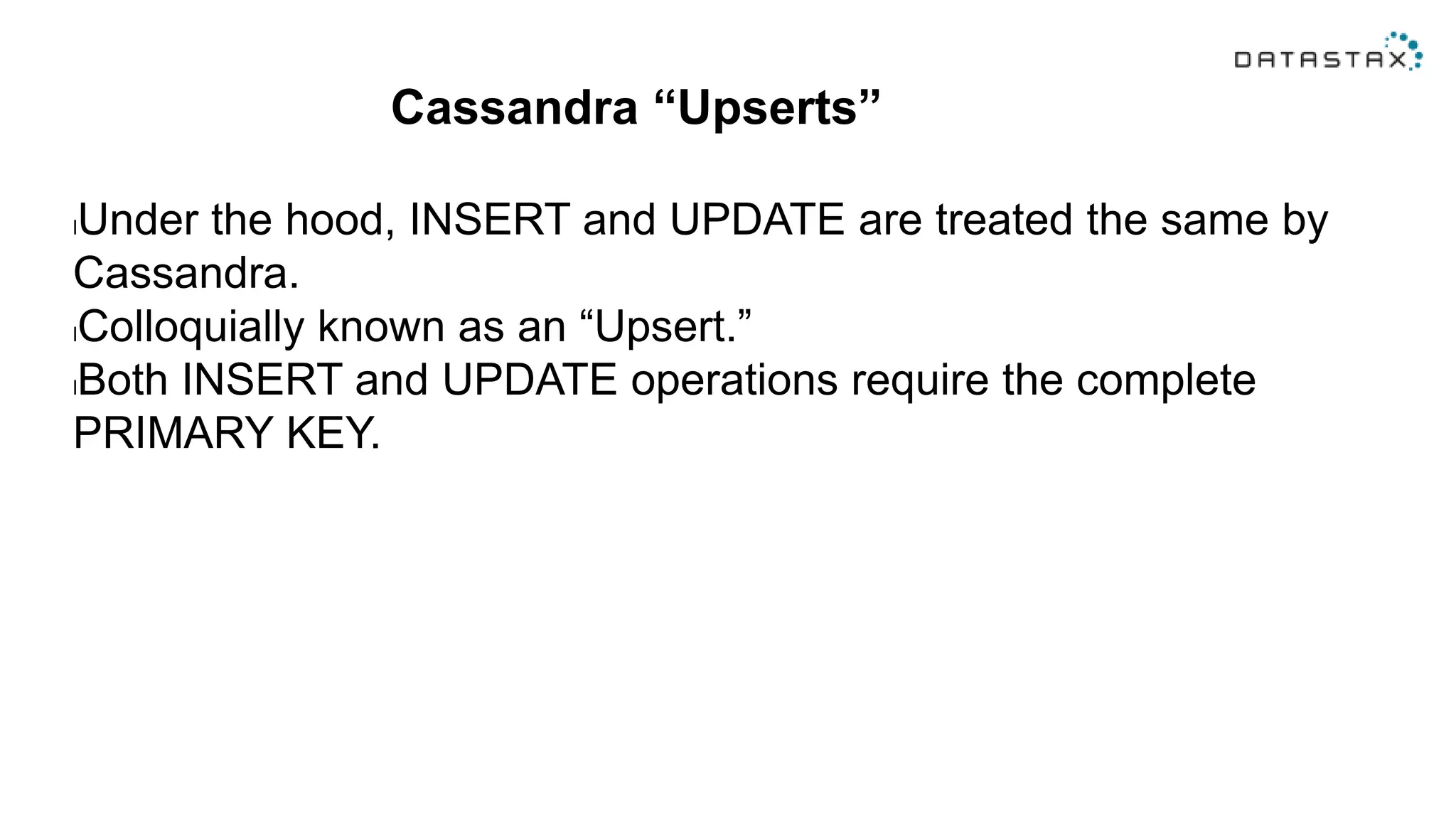 Cassandra “Upserts”
lUnder the hood, INSERT and UPDATE are treated the same by
Cassandra.
lColloquially known as an “Upsert.”
lBoth INSERT and UPDATE operations require the complete
PRIMARY KEY.
 