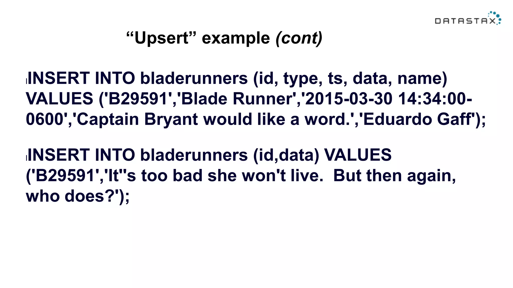 “Upsert” example (cont)
lINSERT INTO bladerunners (id, type, ts, data, name)
VALUES ('B29591','Blade Runner','2015-03-30 14:34:00-
0600','Captain Bryant would like a word.','Eduardo Gaff');
lINSERT INTO bladerunners (id,data) VALUES
('B29591','It''s too bad she won't live. But then again,
who does?');
 