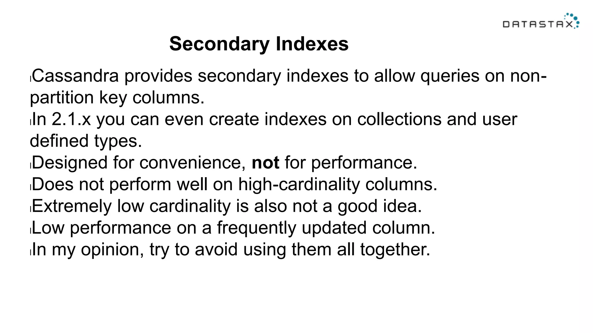 Secondary Indexes
lCassandra provides secondary indexes to allow queries on non-
partition key columns.
lIn 2.1.x you can even create indexes on collections and user
defined types.
lDesigned for convenience, not for performance.
lDoes not perform well on high-cardinality columns.
lExtremely low cardinality is also not a good idea.
lLow performance on a frequently updated column.
lIn my opinion, try to avoid using them all together.
 