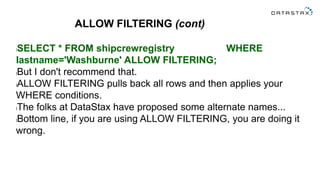 ALLOW FILTERING (cont)
lSELECT * FROM shipcrewregistry WHERE
lastname='Washburne' ALLOW FILTERING;
lBut I don't recommend that.
lALLOW FILTERING pulls back all rows and then applies your
WHERE conditions.
lThe folks at DataStax have proposed some alternate names...
lBottom line, if you are using ALLOW FILTERING, you are doing it
wrong.
 