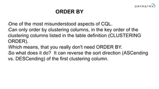 ORDER BY
lOne of the most misunderstood aspects of CQL.
lCan only order by clustering columns, in the key order of the
clustering columns listed in the table definition (CLUSTERING
ORDER).
lWhich means, that you really don't need ORDER BY.
lSo what does it do? It can reverse the sort direction (ASCending
vs. DESCending) of the first clustering column.
 