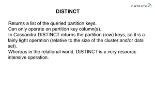 DISTINCT
lReturns a list of the queried partition keys.
lCan only operate on partition key column(s).
lIn Cassandra DISTINCT returns the partition (row) keys, so it is a
fairly light operation (relative to the size of the cluster and/or data
set).
lWhereas in the relational world, DISTINCT is a very resource
intensive operation.
 