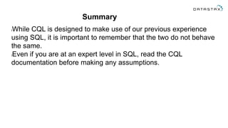 Summary
lWhile CQL is designed to make use of our previous experience
using SQL, it is important to remember that the two do not behave
the same.
lEven if you are at an expert level in SQL, read the CQL
documentation before making any assumptions.
 
