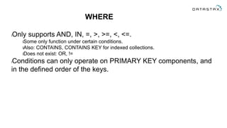 WHERE
lOnly supports AND, IN, =, >, >=, <, <=.
lSome only function under certain conditions.
lAlso: CONTAINS, CONTAINS KEY for indexed collections.
lDoes not exist: OR, !=
lConditions can only operate on PRIMARY KEY components, and
in the defined order of the keys.
 