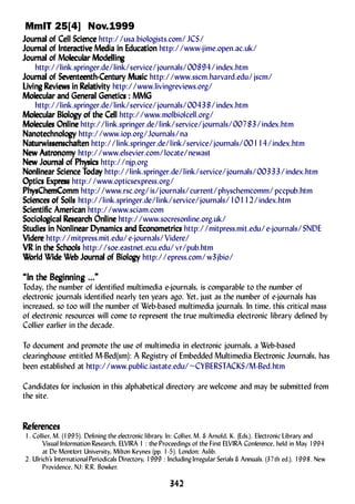 MmIT 25[4] Nov.1999
342342342342342
JourJourJourJourJournananananal ofl ofl ofl ofl of Cell ScienceCell ScienceCell ScienceCell ScienceCell Science http://usa.biologists.com/JCS/
JourJourJourJourJournananananal ofl ofl ofl ofl of InterInterInterInterInteractiactiactiactiactivvvvve Media in Educae Media in Educae Media in Educae Media in Educae Media in Educationtiontiontiontion http://www-jime.open.ac.uk/
JourJourJourJourJournananananal ofl ofl ofl ofl of MolMolMolMolMoleculeculeculeculecular Modellinar Modellinar Modellinar Modellinar Modellinggggg
http://link.springer.de/link/service/journals/00894/index.htm
JourJourJourJourJournananananal ofl ofl ofl ofl of SevSevSevSevSeventeenth-Century Musicenteenth-Century Musicenteenth-Century Musicenteenth-Century Musicenteenth-Century Music http://www.sscm.harvard.edu/jscm/
LiLiLiLiLivinvinvinvinving Rg Rg Rg Rg Revieevieevieevieeviews in Rws in Rws in Rws in Rws in Relelelelelaaaaatititititivityvityvityvityvity http://www.livingreviews.org/
MolMolMolMolMoleculeculeculeculecular and Generar and Generar and Generar and Generar and Generaaaaal Genetics : MMGl Genetics : MMGl Genetics : MMGl Genetics : MMGl Genetics : MMG
http://link.springer.de/link/service/journals/00438/index.htm
MolMolMolMolMoleculeculeculeculecular Bioloar Bioloar Bioloar Bioloar Biologggggy ofy ofy ofy ofy of the Cellthe Cellthe Cellthe Cellthe Cell http://www.molbiolcell.org/
MolMolMolMolMoleculeculeculeculecules Onlinees Onlinees Onlinees Onlinees Online http://link.springer.de/link/service/journals/00783/index.htm
NanotechnoloNanotechnoloNanotechnoloNanotechnoloNanotechnologggggyyyyy http://www.iop.org/Journals/na
NaNaNaNaNaturwissenschaftenturwissenschaftenturwissenschaftenturwissenschaftenturwissenschaften http://link.springer.de/link/service/journals/00114/index.htm
NeNeNeNeNew Astrw Astrw Astrw Astrw Astronomonomonomonomonomyyyyy http://www.elsevier.com/locate/newast
NeNeNeNeNew Jourw Jourw Jourw Jourw Journananananal ofl ofl ofl ofl of PhPhPhPhPhyyyyysicssicssicssicssics http://njp.org
Nonlinear Science TNonlinear Science TNonlinear Science TNonlinear Science TNonlinear Science Todaodaodaodaodayyyyy http://link.springer.de/link/service/journals/00333/index.htm
Optics ExpOptics ExpOptics ExpOptics ExpOptics Exprrrrressessessessess http://www.opticsexpress.org/
PhPhPhPhPhyyyyysChesChesChesChesChemCommmCommmCommmCommmComm http://www.rsc.org/is/journals/current/physchemcomm/pccpub.htm
Sciences ofSciences ofSciences ofSciences ofSciences of SoilsSoilsSoilsSoilsSoils http://link.springer.de/link/service/journals/10112/index.htm
Scientific AmericanScientific AmericanScientific AmericanScientific AmericanScientific American http://www.sciam.com
SocioloSocioloSocioloSocioloSociologicagicagicagicagical Rl Rl Rl Rl Researesearesearesearesearch Onlinech Onlinech Onlinech Onlinech Online http://www.socresonline.org.uk/
Studies in Nonlinear Dynamics and EconometricsStudies in Nonlinear Dynamics and EconometricsStudies in Nonlinear Dynamics and EconometricsStudies in Nonlinear Dynamics and EconometricsStudies in Nonlinear Dynamics and Econometrics http://mitpress.mit.edu/e-journals/SNDE
VVVVViderideriderideridereeeee http://mitpress.mit.edu/e-journals/Videre/
VR in the SchoolsVR in the SchoolsVR in the SchoolsVR in the SchoolsVR in the Schools http://soe.eastnet.ecu.edu/vr/pub.htm
WWWWWorld World World World World Wide Wide Wide Wide Wide Weeeeeb Jourb Jourb Jourb Jourb Journananananal ofl ofl ofl ofl of BioloBioloBioloBioloBiologggggyyyyy http://epress.com/w3jbio/
“In the Be“In the Be“In the Be“In the Be“In the Beginninginninginninginninginning ...g ...g ...g ...g ...”””””
Today, the number of identified multimedia e-journals, is comparable to the number of
electronic journals identified nearly ten years ago. Yet, just as the number of e-journals has
increased, so too will the number of Web-based multimedia journals. In time, this critical mass
of electronic resources will come to represent the true multimedia electronic library defined by
Collier earlier in the decade.
To document and promote the use of multimedia in electronic journals, a Web-based
clearinghouse entitled M-Bed(sm): A Registry of Embedded Multimedia Electronic Journals, has
been established at http://www.public.iastate.edu/~CYBERSTACKS/M-Bed.htm
Candidates for inclusion in this alphabetical directory are welcome and may be submitted from
the site.
RRRRRefefefefeferererererencesencesencesencesences
1. Collier, M. (1995). Defining the electronic library. In: Collier, M. & Arnold, K. (Eds.). Electronic Library and
Visual Information Research, ELVIRA 1 : the Proceedings of the First ELVIRA Conference, held in May 1994
at De Montfort University, Milton Keynes (pp. 1-5). London: Aslib.
2. Ulrich’s InternationalPeriodicals Directory, 1999 : Including Irregular Serials & Annuals. (37th ed.). 1998. New
Providence, NJ: R.R. Bowker.
 