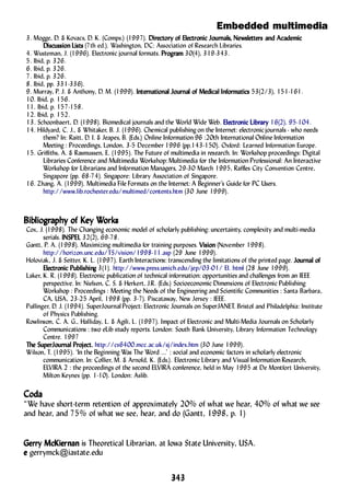 Embedded multimedia
343343343343343
3. Mogge, D. & Kovacs, D. K. (Comps.) (1997). DirDirDirDirDirectory ofectory ofectory ofectory ofectory of ElElElElElectrectrectrectrectronic Jouronic Jouronic Jouronic Jouronic Journananananalslslslsls, Ne, Ne, Ne, Ne, Newslwslwslwslwslettersettersettersettersetters and Acadeand Acadeand Acadeand Acadeand Academicmicmicmicmic
Discussion ListsDiscussion ListsDiscussion ListsDiscussion ListsDiscussion Lists (7th ed.). Washington, DC: Association of Research Libraries.
4. Wusteman, J. (1996). Electronic journal formats. PrPrPrPrProoooogggggrrrrramamamamam 30(4), 319-343.
5. Ibid, p. 326.
6. Ibid, p. 326.
7. Ibid, p. 326.
8. Ibid, pp. 331-336).
9. Murray, P. J. & Anthony, D. M. (1999). InterInterInterInterInternananananationationationationational Jourl Jourl Jourl Jourl Journananananal ofl ofl ofl ofl of MedicaMedicaMedicaMedicaMedical Infl Infl Infl Infl Infororororormamamamamaticsticsticsticstics 53(2/3), 151-161.
10. Ibid, p. 156.
11. Ibid, p. 157-158.
12. Ibid, p. 152.
13. Schoonbaert, D. (1998). Biomedical journals and the World Wide Web. ElElElElElectrectrectrectrectronic Libronic Libronic Libronic Libronic Libraryaryaryaryary 16(2), 95-104.
14. Hildyard, C. J., & Whitaker, B. J. (1996). Chemical publishing on the Internet: electronicjournals - who needs
them? In: Raitt, D. I. & Jeapes, B. (Eds.) Online Information 96 :20th International Online Information
Meeting : Proceedings, London, 3-5 December 1996 (pp.143-150). Oxford: Learned Information Europe.
15. Griffiths, A. & Rasmussen, E. (1995). The Future of multimedia in research. In: Workshop proceedings: Digital
Libraries Conference and Multimedia Workshop:Multimedia for the Information Professional: An Interactive
Workshop for Librarians and Information Managers, 29-30 March 1995, Raffles City Convention Centre,
Singapore (pp. 68-74). Singapore: Library Association of Singapore.
16. Zhang, A. (1999). Multimedia File Formats on the Internet: A Beginner’s Guide for PC Users.
http://www.lib.rochester.edu/multimed/contents.htm (30 June 1999).
BibBibBibBibBibliolioliolioliogggggrrrrraaaaaphphphphphy ofy ofy ofy ofy of KKKKKey Wey Wey Wey Wey Workorkorkorkorksssss
Cox, J. (1998). The Changing economic model of scholarly publishing: uncertainty, complexity and multi-media
serials. INSPELINSPELINSPELINSPELINSPEL 32(2), 69-78.
Gantt, P. A. (1998). Maximizing multimedia for training purposes. VVVVVisionisionisionisionision (November 1998).
http://horizon.unc.edu/TS/vision/1998-11.asp (29 June 1999).
Holoviak, J. & Seitter, K. L. (1997). Earth Interactions: transcending the limitations of the printed page. JourJourJourJourJournananananal ofl ofl ofl ofl of
ElElElElElectrectrectrectrectronic Pubonic Pubonic Pubonic Pubonic Publishinlishinlishinlishinlishinggggg 3(1). http://www.press.umich.edu/jep/03-01/ EI. html (28 June 1999).
Laker, K. R. (1998). Electronic publication of technical information: opportunities and challenges from an IEEE
perspective. In: Nielsen, C. S. & Herkert, J.R. (Eds.) Socioeconomic Dimensions of Electronic Publishing
Workshop : Proceedings : Meeting the Needs of the Engineering and Scientific Communities : Santa Barbara,
CA, USA, 23-25 April, 1998 (pp. 3-7). Piscataway, New Jersey : IEEE.
Pullinger, D. J. (1994). SuperJournal Project: Electronic Journals on SuperJANET. Bristol and Philadelphia: Institute
of Physics Publishing.
Rowlinson, C. A. G., Halliday, L. & Agili, L. (1997). Impact of Electronic and Multi-Media Journals on Scholarly
Communications : two eLib study reports. London: South Bank University, Library Information Technology
Centre. 1997
TTTTThe SuperJourhe SuperJourhe SuperJourhe SuperJourhe SuperJournananananal Prl Prl Prl Prl Project.oject.oject.oject.oject. http://cs6400.mcc.ac.uk/sj/index.htm (30 June 1999).
Wilson, T. (1995). ‘In the Beginning Was The Word ...’ : social and economic factors in scholarly electronic
communication. In: Collier, M. & Arnold, K. (Eds.). Electronic Library and Visual Information Research,
ELVIRA 2 : the proceedings of the second ELVIRA conference, held in May 1995 at De Montfort University,
Milton Keynes (pp. 1-10). London: Aslib.
CodaCodaCodaCodaCoda
“We have short-term retention of approximately 20% of what we hear, 40% of what we see
and hear, and 75% of what we see, hear, and do (Gantt, 1998, p. 1)
Gerry McKierGerry McKierGerry McKierGerry McKierGerry McKiernannannannannan is Theoretical Librarian, at Iowa State University, USA.
eeeee gerrymck@iastate.edu
 