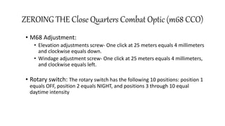 ZEROING THE Close Quarters Combat Optic (m68 CCO)
• M68 Adjustment:
• Elevation adjustments screw- One click at 25 meters equals 4 millimeters
and clockwise equals down.
• Windage adjustment screw- One click at 25 meters equals 4 millimeters,
and clockwise equals left.
• Rotary switch: The rotary switch has the following 10 positions: position 1
equals OFF, position 2 equals NIGHT, and positions 3 through 10 equal
daytime intensity
 
