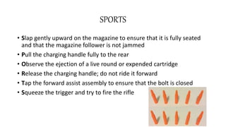 SPORTS
• Slap gently upward on the magazine to ensure that it is fully seated
and that the magazine follower is not jammed
• Pull the charging handle fully to the rear
• Observe the ejection of a live round or expended cartridge
• Release the charging handle; do not ride it forward
• Tap the forward assist assembly to ensure that the bolt is closed
• Squeeze the trigger and try to fire the rifle
 