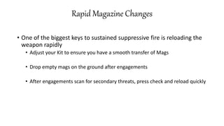 Rapid Magazine Changes
• One of the biggest keys to sustained suppressive fire is reloading the
weapon rapidly
• Adjust your Kit to ensure you have a smooth transfer of Mags
• Drop empty mags on the ground after engagements
• After engagements scan for secondary threats, press check and reload quickly
 