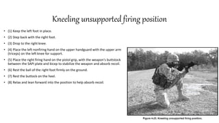Kneeling unsupported firing position
• (1) Keep the left foot in place.
• (2) Step back with the right foot.
• (3) Drop to the right knee.
• (4) Place the left nonfiring hand on the upper handguard with the upper arm
(triceps) on the left knee for support.
• (5) Place the right firing hand on the pistol grip, with the weapon's buttstock
between the SAPI plate and bicep to stabilize the weapon and absorb recoil.
• (6) Rest the ball of the right foot firmly on the ground.
• (7) Rest the buttock on the heel.
• (8) Relax and lean forward into the position to help absorb recoil.
 