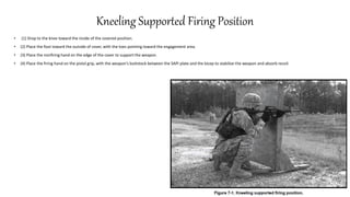 Kneeling Supported Firing Position
• (1) Drop to the knee toward the inside of the covered position.
• (2) Place the foot toward the outside of cover, with the toes pointing toward the engagement area.
• (3) Place the nonfiring hand on the edge of the cover to support the weapon.
• (4) Place the firing hand on the pistol grip, with the weapon's buttstock between the SAPI plate and the bicep to stabilize the weapon and absorb recoil.
 