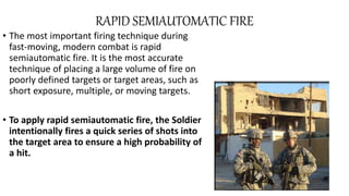 RAPID SEMIAUTOMATIC FIRE
• The most important firing technique during
fast-moving, modern combat is rapid
semiautomatic fire. It is the most accurate
technique of placing a large volume of fire on
poorly defined targets or target areas, such as
short exposure, multiple, or moving targets.
• To apply rapid semiautomatic fire, the Soldier
intentionally fires a quick series of shots into
the target area to ensure a high probability of
a hit.
 