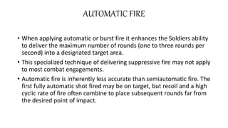 AUTOMATIC FIRE
• When applying automatic or burst fire it enhances the Soldiers ability
to deliver the maximum number of rounds (one to three rounds per
second) into a designated target area.
• This specialized technique of delivering suppressive fire may not apply
to most combat engagements.
• Automatic fire is inherently less accurate than semiautomatic fire. The
first fully automatic shot fired may be on target, but recoil and a high
cyclic rate of fire often combine to place subsequent rounds far from
the desired point of impact.
 