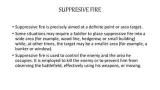 SUPPRESIVE FIRE
• Suppressive fire is precisely aimed at a definite point or area target.
• Some situations may require a Soldier to place suppressive fire into a
wide area (for example, wood line, hedgerow, or small building)
while, at other times, the target may be a smaller area (for example, a
bunker or window).
• Suppressive fire is used to control the enemy and the area he
occupies. It is employed to kill the enemy or to prevent him from
observing the battlefield, effectively using his weapons, or moving.
 