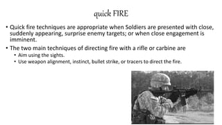 quick FIRE
• Quick fire techniques are appropriate when Soldiers are presented with close,
suddenly appearing, surprise enemy targets; or when close engagement is
imminent.
• The two main techniques of directing fire with a rifle or carbine are
• Aim using the sights.
• Use weapon alignment, instinct, bullet strike, or tracers to direct the fire.
 
