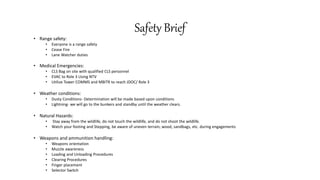Safety Brief
• Range safety:
• Everyone is a range safety
• Cease Fire
• Lane Watcher duties
• Medical Emergencies:
• CLS Bag on site with qualified CLS personnel
• EVAC to Role 3 Using NTV
• Utilize Tower COMMS and MBITR to reach JDOC/ Role 3
• Weather conditions:
• Dusty Conditions- Determination will be made based upon conditions
• Lightning- we will go to the bunkers and standby until the weather clears.
• Natural Hazards:
• Stay away from the wildlife, do not touch the wildlife, and do not shoot the wildlife.
• Watch your footing and Stepping, be aware of uneven terrain, wood, sandbags, etc. during engagements
• Weapons and ammunition handling:
• Weapons orientation
• Muzzle awareness
• Loading and Unloading Procedures
• Clearing Procedures
• Finger placement
• Selector Switch
 