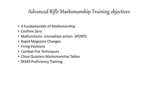 Advanced Rifle Marksmanship Training objectives
• 4 Fundamentals of Marksmanship
• Confirm Zero
• Malfunctions- Immediate action- SPORTS
• Rapid Magazine Changes
• Firing Positions
• Combat Fire Techniques
• Close Quarters Marksmanship Tables
• M249 Proficiency Training
 