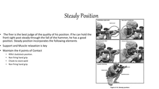 Steady Position
• The firer is the best judge of the quality of his position. If he can hold the
front sight post steady through the fall of the hammer, he has a good
position. Steady position incorporates the following elements
• Support and Muscle relaxation is key
• Maintain the 4 points of Contact
• Rifle's buttstock position.
• Non firing hand grip
• Cheek-to-stock weld
• Non firing hand grip
 