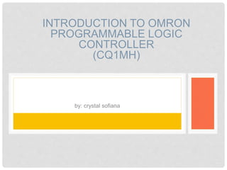 INTRODUCTION TO OMRON 
PROGRAMMABLE LOGIC 
CONTROLLER 
(CQ1MH) 
by: crystal sofiana 
 