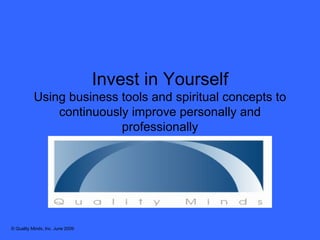 Invest in Yourself Using business tools and spiritual concepts to continuously improve personally and professionally © Quality Minds, Inc. June 2009 