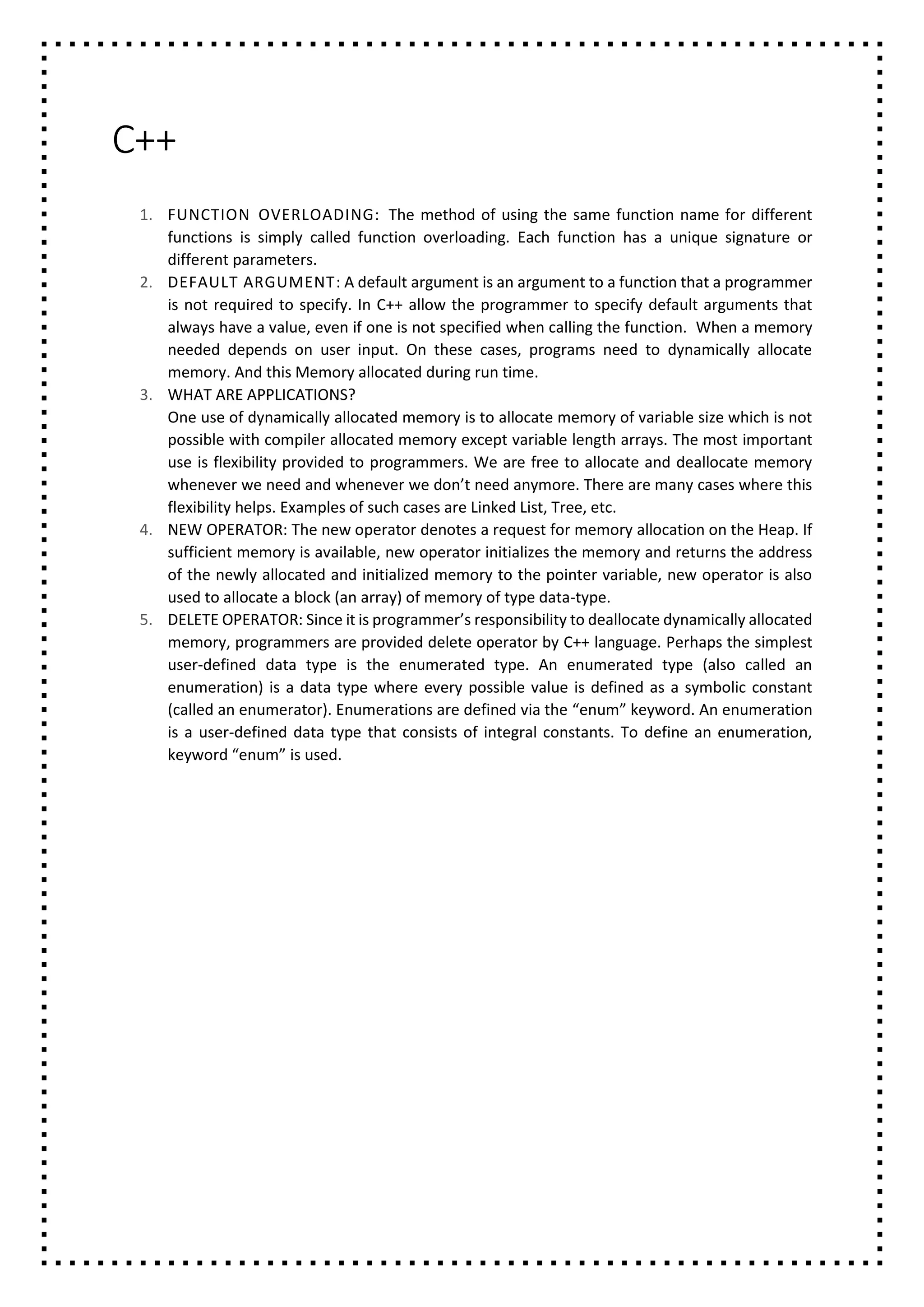 C++
1. FUNCTION OVERLOADING: The method of using the same function name for different
functions is simply called function overloading. Each function has a unique signature or
different parameters.
2. DEFAULT ARGUMENT: A default argument is an argument to a function that a programmer
is not required to specify. In C++ allow the programmer to specify default arguments that
always have a value, even if one is not specified when calling the function. When a memory
needed depends on user input. On these cases, programs need to dynamically allocate
memory. And this Memory allocated during run time.
3. WHAT ARE APPLICATIONS?
One use of dynamically allocated memory is to allocate memory of variable size which is not
possible with compiler allocated memory except variable length arrays. The most important
use is flexibility provided to programmers. We are free to allocate and deallocate memory
whenever we need and whenever we don’t need anymore. There are many cases where this
flexibility helps. Examples of such cases are Linked List, Tree, etc.
4. NEW OPERATOR: The new operator denotes a request for memory allocation on the Heap. If
sufficient memory is available, new operator initializes the memory and returns the address
of the newly allocated and initialized memory to the pointer variable, new operator is also
used to allocate a block (an array) of memory of type data-type.
5. DELETE OPERATOR: Since it is programmer’s responsibility to deallocate dynamically allocated
memory, programmers are provided delete operator by C++ language. Perhaps the simplest
user-defined data type is the enumerated type. An enumerated type (also called an
enumeration) is a data type where every possible value is defined as a symbolic constant
(called an enumerator). Enumerations are defined via the “enum” keyword. An enumeration
is a user-defined data type that consists of integral constants. To define an enumeration,
keyword “enum” is used.
 