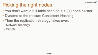 @chbatey
Picking the right nodes
• You don’t want a full table scan on a 1000 node cluster!
• Dynamo to the rescue: Consistent Hashing
• Then the replication strategy takes over:
- Network topology
- Simple
 