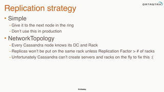 @chbatey
Replication strategy
• Simple
- Give it to the next node in the ring
- Don’t use this in production
• NetworkTopology
- Every Cassandra node knows its DC and Rack
- Replicas won’t be put on the same rack unless Replication Factor > # of racks
- Unfortunately Cassandra can’t create servers and racks on the fly to fix this :(
 