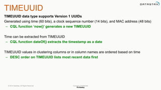 @chbatey
Company Confidential
TIMEUUID
TIMEUUID data type supports Version 1 UUIDs
Generated using time (60 bits), a clock sequence number (14 bits), and MAC address (48 bits)
– CQL function ‘now()’ generates a new TIMEUUID
Time can be extracted from TIMEUUID
– CQL function dateOf() extracts the timestamp as a date
TIMEUUID values in clustering columns or in column names are ordered based on time
– DESC order on TIMEUUID lists most recent data first
© 2014 DataStax, All Rights Reserved.
 