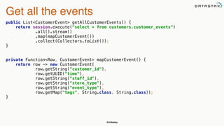 @chbatey
Get all the events
public List<CustomerEvent> getAllCustomerEvents() { 
return session.execute("select * from customers.customer_events") 
.all().stream() 
.map(mapCustomerEvent()) 
.collect(Collectors.toList()); 
}
private Function<Row, CustomerEvent> mapCustomerEvent() { 
return row -> new CustomerEvent( 
row.getString("customer_id"), 
row.getUUID("time"), 
row.getString("staff_id"), 
row.getString("store_type"), 
row.getString("event_type"), 
row.getMap("tags", String.class, String.class)); 
}
 