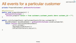@chbatey
All events for a particular customer
private PreparedStatement getEventsForCustomer; 
 
@PostConstruct 
public void prepareSatements() { 
getEventsForCustomer =
session.prepare("select * from customers.customer_events where customer_id = ?"); 
} 
 
public List<CustomerEvent> getCustomerEvents(String customerId) { 
BoundStatement boundStatement = getEventsForCustomer.bind(customerId); 
return session.execute(boundStatement)
.all().stream() 
.map(mapCustomerEvent()) 
.collect(Collectors.toList()); 
}
 