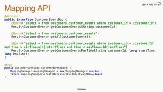 @chbatey
Mapping API
@Accessor 
public interface CustomerEventDao { 
@Query("select * from customers.customer_events where customer_id = :customerId") 
Result<CustomerEvent> getCustomerEvents(String customerId); 
 
@Query("select * from customers.customer_events") 
Result<CustomerEvent> getAllCustomerEvents(); 
 
@Query("select * from customers.customer_events where customer_id = :customerId
and time > minTimeuuid(:startTime) and time < maxTimeuuid(:endTime)") 
Result<CustomerEvent> getCustomerEventsForTime(String customerId, long startTime,
long endTime); 
}
 
@Bean 
public CustomerEventDao customerEventDao() { 
MappingManager mappingManager = new MappingManager(session); 
return mappingManager.createAccessor(CustomerEventDao.class); 
}
 