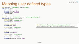 @chbatey
Mapping user defined types
@UDT(keyspace = "customers", name = "store") 
public class Store { 
private String name; 
private StoreType type; 
private String postcode;
// getters etc
}
@Table(keyspace = "customers", name = "customer_events_type") 
public class CustomerEventType { 
@PartitionKey 
@Column(name = "customer_id") 
private String customerId; 
 
@ClusteringColumn() 
private UUID time; 
 
@Column(name = "staff_id") 
private String staffId; 
 
@Frozen 
private Store store; 
 
@Column(name = "event_type") 
private String eventType; 
 
private Map<String, String> tags; 
@Query("select * from customers.customer_events_type") 
Result<CustomerEventType> getAllCustomerEventsWithStoreType();
 