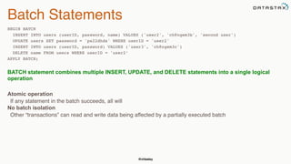 @chbatey
Batch Statements
BEGIN BATCH
INSERT INTO users (userID, password, name) VALUES ('user2', 'ch@ngem3b', 'second user')
UPDATE users SET password = 'ps22dhds' WHERE userID = 'user2'
INSERT INTO users (userID, password) VALUES ('user3', 'ch@ngem3c')
DELETE name FROM users WHERE userID = 'user2’
APPLY BATCH; 
BATCH statement combines multiple INSERT, UPDATE, and DELETE statements into a single logical
operation
 
Atomic operation
If any statement in the batch succeeds, all will
No batch isolation
Other “transactions” can read and write data being affected by a partially executed batch
 