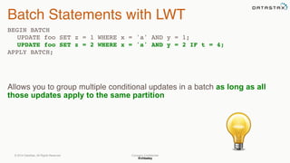 @chbatey
Company Confidential
Batch Statements with LWT
BEGIN BATCH
UPDATE foo SET z = 1 WHERE x = 'a' AND y = 1;
UPDATE foo SET z = 2 WHERE x = 'a' AND y = 2 IF t = 4;
APPLY BATCH;
Allows you to group multiple conditional updates in a batch as long as all
those updates apply to the same partition 
© 2014 DataStax, All Rights Reserved.
 