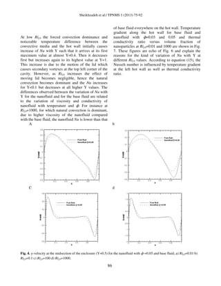 Sheikhzadeh et al./ TPNMS 1 (2013) 75-92
86
At low Rif,0 the forced convection dominance and
noticeable temperature difference between the
convective media and the hot wall initially causes
increase of Nu with Y such that it arrives at its first
maximum value at almost Y=0.4. Then it decreases
first but increases again to its highest value at Y=1.
This increase is due to the motion of the lid which
causes secondary vortexes at the top left corner of the
cavity. However, as Rif,0 increases the effect of
moving lid becomes negligible, hence the natural
convection becomes dominant and the Nu increases
for Y<0.1 but decreases at all higher Y values. The
differences observed between the variation of Nu with
Y for the nanofluid and for the base fluid are related
to the variation of viscosity and conductivity of
nanofluid with temperature and ϕ. For instance at
Rif,0=1000, for which natural convection is dominant,
due to higher viscosity of the nanofluid compared
with the base fluid, the nanofluid Nu is lower than that
of base fluid everywhere on the hot wall. Temperature
gradient along the hot wall for base fluid and
nanofluid with ϕ=0.03 and 0.05 and thermal
conductivity ratio versus volume fraction of
nanoparticles at Rif,0=0.01 and 1000 are shown in Fig.
7. These figures are echo of Fig. 6 and explain the
reasons for the kind of variation of Nu with Y at
different Rif,0 values. According to equation (15), the
Nusselt number is influenced by temperature gradient
at the left hot wall as well as thermal conductivity
ratio.
A b
C d
Fig. 4. y-velocity at the midsection of the enclosure (Y=0.5) for the nanofluid with ϕ =0.05 and base fluid; a) Rif,0=0.01 b)
Rif,0=0.1 c) Rif,0=100 d) Rif,0=1000.
 