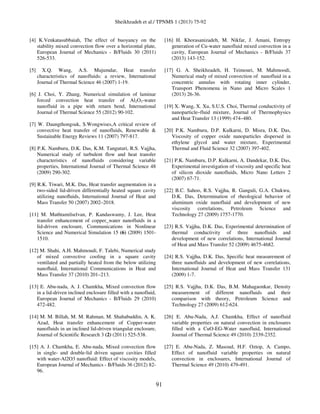 Sheikhzadeh et al./ TPNMS 1 (2013) 75-92
91
[4] K.Venkatasubbaiah, The effect of buoyancy on the
stability mixed convection flow over a horizontal plate,
European Journal of Mechanics - B/Fluids 30 (2011)
526-533.
[5] X.Q. Wang, A.S. Mujumdar, Heat transfer
characteristics of nanofluids: a review, International
Journal of Thermal Science 46 (2007) 1-19.
[6] J. Choi, Y. Zhang, Numerical simulation of laminar
forced convection heat transfer of Al2O3-water
nanofluid in a pipe with return bend, International
Journal of Thermal Science 55 (2012) 90-102.
[7] W. Daungthongsuk, S.Wongwises,A critical review of
convective heat transfer of nanofluids, Renewable &
Sustainable Energy Reviews 11 (2007) 797-817.
[8] P.K. Namburu, D.K. Das, K.M. Tanguturi, R.S. Vajjha,
Numerical study of turbulent flow and heat transfer
characteristics of nanofluids considering variable
properties, International Journal of Thermal Science 48
(2009) 290-302.
[9] R.K. Tiwari, M.K. Das, Heat transfer augmentation in a
two-sided lid-driven differentially heated square cavity
utilizing nanoﬂuids, International Journal of Heat and
Mass Transfer 50 (2007) 2002–2018.
[11] M. Muthtamilselvan, P. Kandaswamy, J. Lee, Heat
transfer enhancement of copper_water nanofluids in a
lid-driven enclosure, Communications in Nonlinear
Science and Numerical Simulation 15 (6) (2009) 1501-
1510.
[12] M. Shahi, A.H. Mahmoudi, F. Talebi, Numerical study
of mixed convective cooling in a square cavity
ventilated and partially heated from the below utilizing
nanoﬂuid, International Communications in Heat and
Mass Transfer 37 (2010) 201–213.
[13] E. Abu-nada, A. J. Chamkha, Mixed convection flow
in a lid-driven inclined enclosure filled with a nanofluid,
European Journal of Mechanics - B/Fluids 29 (2010)
472-482.
[14] M. M. Billah, M. M. Rahman, M. Shahabuddin, A. K.
Azad, Heat transfer enhancement of Copper-water
nanofluids in an inclined lid-driven triangular enclosure,
Journal of Scientific Research 3 (2) (2011) 525-538.
[15] A. J. Chamkha, E. Abu-nada, Mixed convection flow
in single- and double-lid driven square cavities filled
with water-Al2O3 nanofluid: Effect of viscosity models,
European Journal of Mechanics - B/Fluids 36 (2012) 82-
96.
[16] H. Khorasanizadeh, M. Nikfar, J. Amani, Entropy
generation of Cu-water nanofluid mixed convection in a
cavity, European Journal of Mechanics - B/Fluids 37
(2013) 143-152.
[17] G. A. Sheikhzadeh, H. Teimouri, M. Mahmoodi,
Numerical study of mixed convection of nanofluid in a
concentric annulus with rotating inner cylinder,
Transport Phenomena in Nano and Micro Scales 1
(2013) 26-36.
[19] X. Wang, X. Xu, S.U.S. Choi, Thermal conductivity of
nanoparticle–fluid mixture, Journal of Thermophysics
and Heat Transfer 13 (1999) 474–480.
[20] P.K. Namburu, D.P. Kulkarni, D. Misra, D.K. Das,
Viscosity of copper oxide nanoparticles dispersed in
ethylene glycol and water mixture, Experimental
Thermal and Fluid Science 32 (2007) 397-402.
[21] P.K. Namburu, D.P. Kulkarni, A. Dandekar, D.K. Das,
Experimental investigation of viscosity and specific heat
of silicon dioxide nanofluids, Micro Nano Letters 2
(2007) 67-71.
[22] B.C. Sahoo, R.S. Vajjha, R. Ganguli, G.A. Chukwu,
D.K. Das, Determination of rheological behavior of
aluminum oxide nanofluid and development of new
viscosity correlations, Petroleum Science and
Technology 27 (2009) 1757-1770.
[23] R.S. Vajjha, D.K. Das, Experimental determination of
thermal conductivity of three nanofluids and
development of new correlations, International Journal
of Heat and Mass Transfer 52 (2009) 4675-4682.
[24] R.S. Vajjha, D.K. Das, Specific heat measurement of
three nanofluids and development of new correlations,
International Journal of Heat and Mass Transfer 131
(2009) 1-7.
[25] R.S. Vajjha, D.K. Das, B.M. Mahagaonkar, Density
measurement of different nanofluids and their
comparison with theory, Petroleum Science and
Technology 27 (2009) 612-624.
[26] E. Abu-Nada, A.J. Chamkha, Effect of nanofluid
variable properties on natural convection in enclosures
filled with a CuO-EG-Water nanofluid, International
Journal of Thermal Science 49 (2010) 2339-2352.
[27] E. Abu-Nada, Z. Masoud, H.F. Oztop, A. Campo,
Effect of nanofluid variable properties on natural
convection in enclosures, International Journal of
Thermal Science 49 (2010) 479-491.
 
