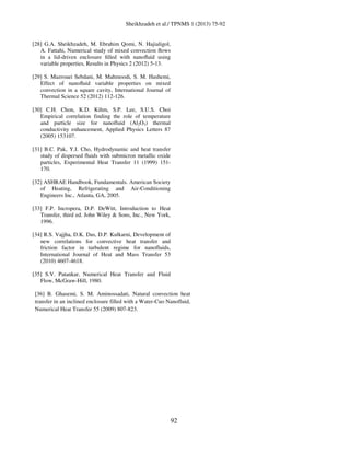 Sheikhzadeh et al./ TPNMS 1 (2013) 75-92
92
[28] G.A. Sheikhzadeh, M. Ebrahim Qomi, N. Hajialigol,
A. Fattahi, Numerical study of mixed convection ﬂows
in a lid-driven enclosure ﬁlled with nanoﬂuid using
variable properties, Results in Physics 2 (2012) 5-13.
[29] S. Mazrouei Sebdani, M. Mahmoodi, S. M. Hashemi,
Effect of nanoﬂuid variable properties on mixed
convection in a square cavity, International Journal of
Thermal Science 52 (2012) 112-126.
[30] C.H. Chon, K.D. Kihm, S.P. Lee, S.U.S. Choi
Empirical correlation finding the role of temperature
and particle size for nanofluid (Al2O3) thermal
conductivity enhancement, Applied Physics Letters 87
(2005) 153107.
[31] B.C. Pak, Y.I. Cho, Hydrodynamic and heat transfer
study of dispersed fluids with submicron metallic oxide
particles, Experimental Heat Transfer 11 (1999) 151-
170.
[32] ASHRAE Handbook, Fundamentals. American Society
of Heating, Refrigerating and Air-Conditioning
Engineers Inc., Atlanta, GA, 2005.
[33] F.P. Incropera, D.P. DeWitt, Introduction to Heat
Transfer, third ed. John Wiley & Sons, Inc., New York,
1996.
[34] R.S. Vajjha, D.K. Das, D.P. Kulkarni, Development of
new correlations for convective heat transfer and
friction factor in turbulent regime for nanofluids,
International Journal of Heat and Mass Transfer 53
(2010) 4607-4618.
[35] S.V. Patankar, Numerical Heat Transfer and Fluid
Flow, McGraw-Hill, 1980.
[36] B. Ghasemi, S. M. Aminossadati, Natural convection heat
transfer in an inclined enclosure filled with a Water-Cuo Nanofluid,
Numerical Heat Transfer 55 (2009) 807-823.
 