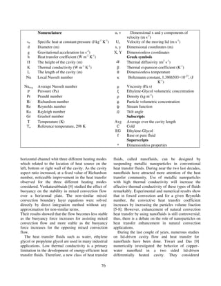 76
Nomenclature u, v Dimensional x and y components of
velocity (m s-1
)
cp Specific heat at constant pressure (J kg-1
K-1
) Uo Velocity of the moving lid (m s-1
)
d Diameter (m) x, y Dimensional coordinates (m)
g Gravitational acceleration (m s-2
) X, Y Dimensionless coordinates
h Heat transfer coefficient (W m-2
K-1
) Greek symbols
H The height of the cavity (m) α Thermal diffusivity (m2
s-1
)
K Thermal conductivity (W m-1
K-1
) β Thermal expansion coefficient (K-1
)
L The length of the cavity (m) θ Dimensionless temperature
Nu Local Nusselt number κ Boltzmann constant, 1.3806503×10-23
, (J
K-1
)
Nuavg Average Nusselt number µ Viscosity (Pa s)
P Pressure (Pa) ξ Ethylene-Glycol volumetric concentration
Pr Prandtl number ρ Density (kg m-3
)
Ri Richardson number φ Particle volumetric concentration
Re Reynolds number ψ Stream function
Ra Rayleigh number ߗ Ttilt angle
Gr Grashof number Subscripts
T Temperature (K) Avg Average over the cavity length
To Reference temperature, 298 K C Cold
EG Ethylene-Glycol
f Base or pure fluid
Superscripts
* Dimensionless properties
horizontal channel whit three different heating modes
which related to the location of heat source on the
left, bottom or right wall of the cavity. As the cavity
aspect ratio increased, at a fixed value of Richardson
number, noticeable improvement in the heat transfer
observed for the three different heating modes
considered. Venkatasubbaiah [4] studied the effect of
buoyancy on the stability in mixed convection flow
over a horizontal plate. The non-similar mixed
convection boundary layer equations were solved
directly by direct integration method without any
approximation for non-similar terms.
Their results showed that the flow becomes less stable
as the buoyancy force increases for assisting mixed
convection flow and more stable as the buoyancy
force increases for the opposing mixed convection
flow.
The heat transfer fluids such as water, ethylene
glycol or propylene glycol are used in many industrial
applications. Low thermal conductivity is a primary
limitation in the development of energy-efficient heat
transfer fluids. Therefore, a new class of heat transfer
fluids, called nanofluids, can be designed by
suspending metallic nanoparticles in conventional
heat transfer fluids. During near the two last decades,
nanoﬂuids have attracted more attention of the heat
transfer community. Use of metallic nanoparticles
with high thermal conductivity will increase the
effective thermal conductivity of these types of fluids
remarkably. Experimental and numerical results show
that in forced convection and for a given Reynolds
number, the convective heat transfer coefficient
increases by increasing the particles volume fraction
[5-8]. However, enhancement of natural convection
heat transfer by using nanofluids is still controversial;
thus, there is a debate on the role of nanoparticles on
heat transfer enhancement in natural convection
applications.
During the last couple of years, numerous studies
on lid-driven cavity flow and heat transfer for
nanofluids have been done. Tiwari and Das [9]
numerically investigated the behavior of copper–
water nanoﬂuid in a two sided lid-driven
differentially heated cavity. They considered
 
