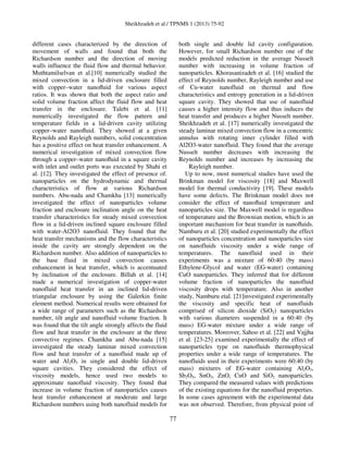 Sheikhzadeh et al./ TPNMS 1 (2013) 75-92
77
different cases characterized by the direction of
movement of walls and found that both the
Richardson number and the direction of moving
walls influence the fluid flow and thermal behavior.
Muthtamilselvan et al.[10] numerically studied the
mixed convection in a lid-driven enclosure filled
with copper–water nanoﬂuid for various aspect
ratios. It was shown that both the aspect ratio and
solid volume fraction affect the fluid flow and heat
transfer in the enclosure. Talebi et al. [11]
numerically investigated the flow pattern and
temperature fields in a lid-driven cavity utilizing
copper–water nanoﬂuid. They showed at a given
Reynolds and Rayleigh numbers, solid concentration
has a positive effect on heat transfer enhancement. A
numerical investigation of mixed convection flow
through a copper–water nanoﬂuid in a square cavity
with inlet and outlet ports was executed by Shahi et
al. [12]. They investigated the effect of presence of.
nanoparticles on the hydrodynamic and thermal
characteristics of flow at various Richardson
numbers. Abu-nada and Chamkha [13] numerically
investigated the effect of nanoparticles volume
fraction and enclosure inclination angle on the heat
transfer characteristics for steady mixed convection
flow in a lid-driven inclined square enclosure filled
with water-Al2O3 nanofluid. They found that the
heat transfer mechanisms and the flow characteristics
inside the cavity are strongly dependent on the
Richardson number. Also addition of nanoparticles to
the base fluid in mixed convection causes
enhancement in heat transfer, which is accentuated
by inclination of the enclosure. Billah et al. [14]
made a numerical investigation of copper-water
nanofluid heat transfer in an inclined lid-driven
triangular enclosure by using the Galerkin finite
element method. Numerical results were obtained for
a wide range of parameters such as the Richardson
number, tilt angle and nanofluid volume fraction. It
was found that the tilt angle strongly affects the fluid
flow and heat transfer in the enclosure at the three
convective regimes. Chamkha and Abu-nada [15]
investigated the steady laminar mixed convection
flow and heat transfer of a nanofluid made up of
water and Al2O3 in single and double lid-driven
square cavities. They considered the effect of
viscosity models, hence used two models to
approximate nanofluid viscosity. They found that
increase in volume fraction of nanoparticles causes
heat transfer enhancement at moderate and large
Richardson numbers using both nanofluid models for
both single and double lid cavity configuration.
However, for small Richardson number one of the
models predicted reduction in the average Nusselt
number with increasing in volume fraction of
nanoparticles. Khorasanizadeh et al. [16] studied the
effect of Reynolds number, Rayleigh number and use
of Cu-water nanofluid on thermal and flow
characteristics and entropy generation in a lid-driven
square cavity. They showed that use of nanofluid
causes a higher intensity flow and thus induces the
heat transfer and produces a higher Nusselt number.
Sheikhzadeh et al. [17] numerically investigated the
steady laminar mixed convection flow in a concentric
annulus with rotating inner cylinder filled with
Al2O3-water nanofluid. They found that the average
Nusselt number decreases with increasing the
Reynolds number and increases by increasing the
Rayleigh number.
Up to now, most numerical studies have used the
Brinkman model for viscosity [18] and Maxwell
model for thermal conductivity [19]. These models
have some defects. The Brinkman model does not
consider the effect of nanoﬂuid temperature and
nanoparticles size. The Maxwell model is regardless
of temperature and the Brownian motion, which is an
important mechanism for heat transfer in nanoﬂuids.
Namburu et al. [20] studied experimentally the effect
of nanoparticles concentration and nanoparticles size
on nanofluids viscosity under a wide range of
temperatures. The nanofluid used in their
experiments was a mixture of 60:40 (by mass)
Ethylene-Glycol and water (EG-water) containing
CuO nanoparticles. They inferred that for different
volume fraction of nanoparticles the nanofluid
viscosity drops with temperature. Also in another
study, Namburu etal. [21]investigated experimentally
the viscosity and specific heat of nanofluids
comprised of silicon dioxide (SiO2) nanoparticles
with various diameters suspended in a 60:40 (by
mass) EG-water mixture under a wide range of
temperatures. Moreover, Sahoo et al. [22] and Vajjha
et al. [23-25] examined experimentally the effect of
nanoparticles type on nanofluids thermophysical
properties under a wide range of temperatures. The
nanofluids used in their experiments were 60:40 (by
mass) mixtures of EG-water containing Al2O3,
Sb2O5, SnO2, ZnO, CuO and SiO2 nanoparticles.
They compared the measured values with predictions
of the existing equations for the nanofluid properties.
In some cases agreement with the experimental data
was not observed. Therefore, from physical point of
 