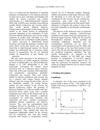 Sheikhzadeh et al./ TPNMS 1 (2013) 75-92
78
view it is evident that the dependence of nanofluid
properties on temperature is very important and must
be taken into account. Abu-Nada and Chamkha [26]
studied the natural convection heat transfer
characteristics in a differentially-heated enclosure
filled with CuO-EG-water nanofluid using different
variable thermal conductivity and viscosity models.
Their results showed different behaviors
(enhancement or deterioration) in the average Nusselt
number as the volume fraction of nanoparticles
increased, depending on the combination of CuO-
EG-water thermal conductivity and viscosity models
employed. In another study Abu-Nada et al. [27]
investigated the role of nanofluid variable properties
in natural convection in differentially heated
enclosures and found that properties variations have
major effects on the heat transfer rate. Also, they
found that at high Rayleigh numbers the Nusselt
number was deteriorated due to increased volume
fraction of nanoparticles, but for low Rayleigh
number an enhancement in heat transfer was
registered.
The only studies presented in the literature for
mixed convection of variable properties nanofluid
are those of Sheikhzadeh et al. [28] and Mazrouei
Sebdani et al. [29]. Sheikhzadeh et al. [28]
numerically investigated the laminar mixed
convection flow in a lid-driven square enclosure
filled with Al2O3-water nanofluid with temperature
and nanoparticles concentration dependent
conductivity and viscosity. They used various
models for thermal conductivity and viscosity and
for a constant solid volume fraction obtained
different values for average Nusselt number. Also at
low Richardson numbers, the average Nusselt
number was more sensitive to the viscosity and
thermal conductivity models. The geometry of
Mazrouei Sebdani et al. [29] was double cold sides
downward driven square cavity with a constant
temperature heat source on the bottom wall and an
insulated top wall. They conducted a numerical
investigation for Al2O3-water nanoﬂuid with
temperature and nano- particles concentration
dependent thermal conductivity and effective
viscosity. They used the experimentally based
correlation derived by Abu-Nada et al. [27] for
nanoﬂuids viscosity and Chon et al. [30] correlation
for conductivity. They reported that when the
temperature independent models for the viscosity
and the conductivity were used heat transfer
increased with increase in nanoparticles volume
fraction, for all of Reynolds numbers, Rayleigh
numbers and locations of the heater. However, when
the Abu-Nada et al. [27] and Chon et al. [30]
correlations for the viscosity and the conductivity,
respectively, were used, with increase in
nanoparticles volume fraction the heat transfer either
enhanced or mitigated with respect to that of the
base fluid, depending on the Reynolds and Rayleigh
numbers.
The objective of this numerical work is to study the
effects of variable properties Al2O3-EG-water
nanofluid on the mixed convection characteristics in a
lid-driven square enclosure. Unlike [28, 29], all of the
thermophysical properties of the nanofluid are
considered temperature dependent and the
corresponding correlations are all based on
experimental results presented in [22-25]. Other than
use of EG-water, as the base fluid instead of water
used in [28, 29], the base fluid properties themselves
are considered temperature dependent. The heat
transfer characteristics are evaluated for the
Richardson numbers of 0.01–1000 and volume
fractions of nanoparticles of 0.0–0.05, whereas
Grashof number is kept constant equal to 104
. To
study the significance of properties variations, the
results are compared with the cases in which constant
properties are used.
2. Problem Description
Conditions
A schematic view of the cavity considered in the
present study is shown in Fig. 1. The length and the
height of the cavity are denoted by L and H (L = H),
respectively.
Fig. 1. A schematic diagram of the physical model.
 