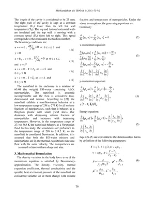 Sheikhzadeh et al./ TPNMS 1 (2013) 75-92
79
The length of the cavity is considered to be 25 mm.
The right wall of the cavity is kept at a constant
temperature (TC) lower than the left hot wall
temperature (TH). The top and bottom horizontal walls
are insulated and the top wall is moving with a
constant speed (U0) from left to right. This speed
corresponds to the nominated Richardson number.
The boundary conditions are:
0== vu , 0=
∂
∂
y
T at Lx ≤≤0 and
0=y
(1a)
0Uu = , 0=v , 0=
∂
∂
y
T at Lx ≤≤0
and Hy =
(1b)
0== vu , HTT = at 0=x and
Hy ≤≤0
(1c)
0== vu , CTT = at Lx = and
Hy ≤≤0
(1d)
The nanofluid in the enclosure is a mixture of
60:40 (by weight) EG-water containing Al2O3
nanoparticles. The nanofluid is assumed
incompressible and the flow is considered two-
dimensional and laminar. According to [22] the
nanofluid exhibits a non-Newtonian behavior at a
low temperature range of 238 to 273 K for all volume
fractions of nanoparticles, such that it behaves as a
Bingham plastic with small yield stress that
decreases with decreasing volume fraction of
nanoparticles and increases with increasing
temperature. However, in the temperature range of
273 to 363 K the nanofluid behaves as a Newtonian
fluid. In this study, the simulations are performed in
the temperature range of 298 to 314.5 K; so the
nanofluid is considered Newtonian. In addition, it is
assumed that both the EG-water mixture and
nanoparticles are in the thermal equilibrium state and
flow with the same velocity. The nanoparticles are
assumed to have uniform shape and size.
3. Mathematical formulation
The density variation in the body force term of the
momentum equation is satisfied by Boussinesq’s
approximation. The density, viscosity, thermal
expansion coefficient, thermal conductivity and the
specific heat at constant pressure of the nanoﬂuid are
considered variable; all of them change with volume
fraction and temperature of nanoparticles. Under the
above assumptions, the governing equations are:
Continuity:
߲
߲‫ݔ‬
൫ߩ௡௙‫ݑ‬൯ ൅
߲
߲‫ݕ‬
൫ߩ௡௙‫ݒ‬൯ ൌ 0 (2)
x-momentum equation:
డ
డ௫
൫ߩ௡௙‫ݑݑ‬൯ ൅
డ
డ௬
൫ߩ௡௙‫ݑݒ‬൯ ൌ െ
డ௣
డ௫
൅
డ
డ௫
ቀߤ௡௙
డ௨
డ௫
ቁ ൅
డ
డ௬
ሺߤ௡௙
డ௨
డ௬
ሻ
(3)
( ) ( )






∂
∂
∂
∂
+





∂
∂
∂
∂
+
∂
∂
−=
∂
∂
+
∂
∂
y
u
yx
u
x
x
p
vu
y
uu
x
nfnf
nfnf
µµ
ρρ
y-momentum equation:
( ) ( )
( )( )nfC
nfnf
nfnf
TTg
y
v
yx
v
x
y
p
vv
y
uv
x
ρβ
µµ
ρρ
−
+





∂
∂
∂
∂
+





∂
∂
∂
∂
+
∂
∂
−=
∂
∂
+
∂
∂
ሺ4ሻ
Energy equation:
( ) ( )








∂
∂
∂
∂
+








∂
∂
∂
∂
=
∂
∂
+
∂
∂
y
v
c
k
y
x
u
c
k
x
vT
y
uT
x
nf
nf
p
nf
p
nf
nfnf ρρ
(5)
Eqs. (2)–(5) are converted to the dimensionless forms
by definition of the following parameters:
LxX = , LyY = , 0UuU = ,
0UvV = ,
CH
C
TT
TT
−
−
=θ ,
( )2
00, U
p
P
fρ
= ,
0,
*
f
nf
ρ
ρ
ρ =
0,
*
f
nf
µ
µ
µ = ,
0,
*
f
nf
k
k
k = ,
(6)
 