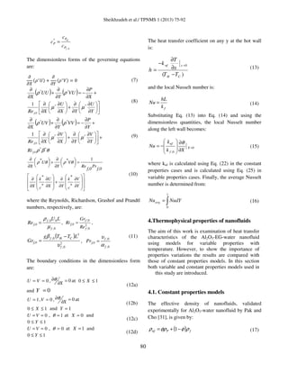 Sheikhzadeh et al./ TPNMS 1 (2013) 75-92
80
0,
*
f
nf
P
P
P
c
c
c =
The dimensionless forms of the governing equations
are:
߲
߲ܺ
ሺߩ‫כ‬
ܷሻ ൅
߲
߲ܻ
ሺߩ‫כ‬
ܸሻ ൌ 0 (7)
( ) ( )












∂
∂
∂
∂
+





∂
∂
∂
∂
+
∂
∂
−=
∂
∂
+
∂
∂
Y
U
YX
U
XRe
X
P
VU
Y
UU
X
f,0
**
**
1
µµ
ρρ
(8)
( ) ( )
θβρ
µµ
ρρ
**
**
**
1
f,0
f,0
Ri
Y
V
YX
V
XRe
Y
P
VV
Y
UV
X
+











∂
∂
∂
∂
+





∂
∂
∂
∂
+
∂
∂
−=
∂
∂
+
∂
∂
(9)

































∂
∂
∂
∂
+
∂
∂
∂
∂
=
∂
∂
+
∂
∂
Y
V
c
k
YX
U
c
k
X
f,0
Pr
f,0
Re
V
Y
U
X
*
*
*
*
1** θρθρ
(10)
where the Reynolds, Richardson, Grashof and Prandtl
numbers, respectively, are:
0,
00,
f
f
f,0
LU
Re
µ
ρ
= , 2
0
0
,f
,f
f,0
Re
Gr
Ri = ,
( )
2
0,
3
0,
f
CHf
f,0
LTTg
Gr
υ
β −
= ,
0,
0,
f
f
f,0Pr
α
υ
=
(11)
The boundary conditions in the dimensionless form
are:
0== VU , 0=
∂
∂
X
θ at 10 ≤≤ X
and 0Y =
(12a)
1=U , 0=V , 0=
∂
∂
X
θ at
10 ≤≤ X and 1=Y
(12b)
0== VU , 1=θ at 0=X and
10 ≤≤ Y
(12c)
0== VU , 0=θ at 1=X and
10 ≤≤ Y
(12d)
The heat transfer coefficient on any y at the hot wall
is:
0
( )
nf x
H C
T
k
xh
T T
=
∂
−
∂=
−
(13)
and the local Nusselt number is:
fk
hL
Nu = (14)
Substituting Eq. (13) into Eq. (14) and using the
dimensionless quantities, the local Nusselt number
along the left wall becomes:
0
0,
=
∂
∂








−= X
f
nf
Xk
k
Nu
θ
(15)
where knf is calculated using Eq. (22) in the constant
properties cases and is calculated using Eq. (25) in
variable properties cases. Finally, the average Nusselt
number is determined from:
∫=
1
0
NudYNuavg (16)
4.Thermophysical properties of nanofluids
The aim of this work is examination of heat transfer
characteristics of the Al2O3-EG-water nanofluid
using models for variable properties with
temperature. However, to show the importance of
properties variations the results are compared with
those of constant properties models. In this section
both variable and constant properties models used in
this study are introduced.
4.1. Constant properties models
The effective density of nanofluids, validated
experimentally for Al2O3-water nanofluid by Pak and
Cho [31], is given by:
( ) fPnf ρφφρρ −+= 1 (17)
 