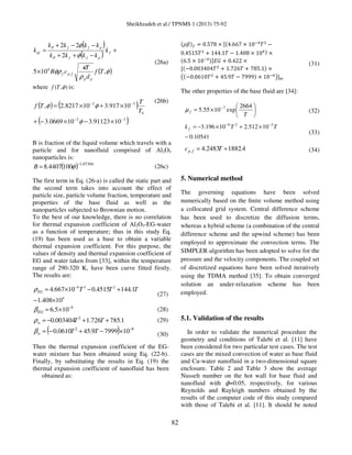 Sheikhzadeh et al./ TPNMS 1 (2013) 75-92
82
( )
( )
( )φ
ρ
κ
φρ
φ
φ
,105
2
22
,
4
Tf
d
T
cB
k
kkkk
kkkk
k
pp
fpf
f
pffP
pffP
nf
×
+
−++
−−+
=
(26a)
where ),( φTf is:
( ) ( )
( )32
0
32
1091123.3100669.3
10917.3108217.2,
−−
−−
×−×−+
×+×=
φ
φφ
T
T
Tf
(26b)
B is fraction of the liquid volume which travels with a
particle and for nanofluid comprised of Al2O3
nanoparticles is:
( ) 07304.1
1004407.8
−
= φB (26c)
The first term in Eq. (26-a) is called the static part and
the second term takes into account the effect of
particle size, particle volume fraction, temperature and
properties of the base fluid as well as the
nanoparticles subjected to Brownian motion.
To the best of our knowledge, there is no correlation
for thermal expansion coefficient of Al2O3-EG-water
as a function of temperature; thus in this study Eq.
(19) has been used as a base to obtain a variable
thermal expansion coefficient. For this purpose, the
values of density and thermal expansion coefficient of
EG and water taken from [33], within the temperature
range of 290-320 K, have been curve fitted firstly.
The results are:
4
234
10408.1
1.1444515.010667.4
×−
+−×= −
TTTEGρ
(27)
4
105.6 −
×=EGβ (28)
1.785726.1003404.0 2
++−= TTwρ (29)
( ) 62
1079999.450610.0 −
×−+−= TTwβ (30)
Then the thermal expansion coefficient of the EG-
water mixture has been obtained using Eq. (22-b).
Finally, by substituting the results in Eq. (19) the
thermal expansion coefficient of nanofluid has been
obtained as:
ሺߩߚሻ௙ ൌ 0.578 ൈ ሾሺ4.667 ൈ 10ିସ
ܶଷ
െ
0.4515ܶଶ
൅ 144.1ܶ െ 1.408 ൈ 10ସሻ ൈ
ሺ6.5 ൈ 10ିସሻሿ‫ܩܧ‬ ൅ 0.422 ൈ
ሾሺെ0.003404ܶଶ
൅ 1.726ܶ ൅ 785.1ሻ ൈ
൫ሺെ0.0610ܶଶ
൅ 45.9ܶ െ 7999ሻ ൈ 10ି଺
൯ሿ௪
(31)
The other properties of the base fluid are [34]:






×= −
T
f
2664
exp1055.5 7
µ (32)
10541.0
10512.210196.3 326
−
×+×−= −−
TTk f
(33)
4.18822483.4, += Tc fp (34)
5. Numerical method
The governing equations have been solved
numerically based on the ﬁnite volume method using
a collocated grid system. Central difference scheme
has been used to discretize the diffusion terms,
whereas a hybrid scheme (a combination of the central
difference scheme and the upwind scheme) has been
employed to approximate the convection terms. The
SIMPLER-algorithm has been adopted to solve for the
pressure and the velocity components. The coupled set
of discretized equations have been solved iteratively
using the TDMA method [35]. To obtain converged
solution an under-relaxation scheme has been
employed.
5.1. Validation of the results
In order to validate the numerical procedure the
geometry and conditions of Talebi et al. [11] have
been considered for two particular test cases. The test
cases are the mixed convection of water as base fluid
and Cu-water nanofluid in a two-dimensional square
enclosure. Table 2 and Table 3 show the average
Nusselt number on the hot wall for base fluid and
nanofluid with ϕ=0.05, respectively, for various
Reynolds and Rayleigh numbers obtained by the
results of the computer code of this study compared
with those of Talebi et al. [11]. It should be noted
 