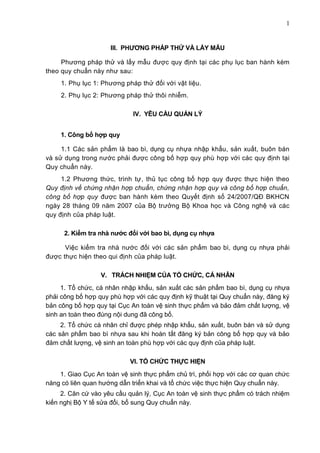 1
III. PHƢƠNG PHÁP THỬ VÀ LẤY MẪU
Phương pháp thử và lấy mẫu được quy định tại các phụ lục ban hành kèm
theo quy chuẩn này như sau:
1. Phụ lục 1: Phương pháp thử đối với vật liệu.
2. Phụ lục 2: Phương pháp thử thôi nhiễm.
IV. YÊU CẦU QUẢN LÝ
1. Công bố hợp quy
1.1 Các sản phẩm là bao bì, dụng cụ nhựa nhập khẩu, sản xuất, buôn bán
và sử dụng trong nước phải được công bố hợp quy phù hợp với các quy định tại
Quy chuẩn này.
1.2 Phương thức, trình tự, thủ tục công bố hợp quy được thực hiện theo
Quy định về chứng nhận hợp chuẩn, chứng nhận hợp quy và công bố hợp chuẩn,
công bố hợp quy được ban hành kèm theo Quyết định số 24/2007/QĐ BKHCN
ngày 28 tháng 09 năm 2007 của Bộ trưởng Bộ Khoa học và Công nghệ và các
quy định của pháp luật.
2. Kiểm tra nhà nƣớc đối với bao bì, dụng cụ nhựa
Việc kiểm tra nhà nước đối với các sản phẩm bao bì, dụng cụ nhựa phải
được thực hiện theo qui định của pháp luật.
V. TRÁCH NHIỆM CỦA TỔ CHỨC, CÁ NHÂN
1. Tổ chức, cá nhân nhập khẩu, sản xuất các sản phẩm bao bì, dụng cụ nhựa
phải công bố hợp quy phù hợp với các quy định kỹ thuật tại Quy chuẩn này, đăng ký
bản công bố hợp quy tại Cục An toàn vệ sinh thực phẩm và bảo đảm chất lượng, vệ
sinh an toàn theo đúng nội dung đã công bố.
2. Tổ chức cá nhân chỉ được phép nhập khẩu, sản xuất, buôn bán và sử dụng
các sản phẩm bao bì nhựa sau khi hoàn tất đăng ký bản công bố hợp quy và bảo
đảm chất lượng, vệ sinh an toàn phù hợp với các quy định của pháp luật.
VI. TỔ CHỨC THỰC HIỆN
1. Giao Cục An toàn vệ sinh thực phẩm chủ trì, phối hợp với các cơ quan chức
năng có liên quan hướng dẫn triển khai và tổ chức việc thực hiện Quy chuẩn này.
2. Căn cứ vào yêu cầu quản lý, Cục An toàn vệ sinh thực phẩm có trách nhiệm
kiến nghị Bộ Y tế sửa đổi, bổ sung Quy chuẩn này.
 