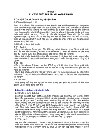Phụ lục 1
PHƢƠNG PHÁP THỬ ĐỐI VỚI VẬT LIỆU NHỰA
1. Xác định Chì và Cadmi trong vật liệu nhựa
1.1Chuẩn bị dung dịch thử
Cân 1,0 g mẫu (chính xác đến mg) cho vào đĩa bay hơi bằng bạch kim, thạch anh
hoặc thủy tinh chịu nhiệt, thêm 2ml acid sulfuric, gia nhiệt từ từ cho đến khi hết khói
trắng bay ra từ acid sulfuric và phần lớn mẫu đã bị than hóa. Sau đó, cho đĩa vào
nung trong lò điện tại 450°C để quá trình than hóa xảy ra hoàn toàn, lặp lại quá trình
thêm acid sulfuric và nung đối với cặn trên đĩa, để nguội. Thêm vào cặn 5ml acid
hydrocloric (1→2), trộn đều, và cho bay hơi trên bể cách thủy. Sau khi để nguội,
thêm 20 ml acid nitric 0,1 mol/l, hòa tan, lọc và loại bỏ phần không tan, thu phần dịch
lọc làm dung dịch thử.
1.2 Chuẩn bị dung dịch chuẩn
1.2.1 Cadmi
- Dung dịch chuẩn Cadmi gốc: Cân 100 mg cadmi, hòa tan trong 50 ml acid nitric
10%, cô trên bếp cách thủy. Sau đó thêm acid nitric 0,1 mol/l để hòa tan và định mức
đến đủ 100 ml. Dung dịch chuẩn cadmi gốc này có nồng độ 1 mg/ml.
- Dung dịch chuẩn Cadmi làm việc: Lấy chính xác 1 ml dung dịch chuẩn cadmi gốc,
thêm acid nitric 0,1 mol/l đến đủ 200 ml. Dung dịch chuẩn làm việc này có nồng độ 5
μg/ml.
1.2.2 Chì
- Dung dịch chuẩn Chì gốc: Hòa tan 159,8 mg chì (II) nitrat trong 10 ml acid nitric
10%, và thêm nước cất định mức đến đủ 100 ml. Dung dịch chuẩn chì gốc này có
nồng độ 1 mg/ml.
- Dung dịch chuẩn chì làm việc: Lấy chính xác 1 ml dung dịch chuẩn chì gốc, thêm
acid nitric 0,1 mol/l định mức đến đủ 200 ml. Dung dịch chuẩn làm việc này có nồng
độ 5 μg/ml.
1.3 Tiến hành
Dùng quang phổ hấp thụ nguyên tử hoặc quang phổ phát xạ plasma để xác định
cadmi và chì trong dung dịch thử.
2. Xác định các hợp chất dibutyl thiếc
2.1 Chuẩn bị dung dịch thử
Cân 0,5g mẫu (đã được cắt hoặc nghiền nhỏ) cho vào bình thủy tinh có mài. Thêm
20ml hỗn hợp aceton và hexan tỷ lệ 3:7 và một giọt acid hydrochloric, đậy chặt nắp
bình và để qua đêm ở khoảng 400
C, thỉnh thoảng lắc để trộn đều. Sau khi làm
nguội, lọc lấy dịch, thu dịch lọc và dịch rửa, cô đến khoảng 1ml trên máy cô quay
chân không ở nhiệt độ không quá 400
C. Sau đó, dùng hexan chuyển vào bình định
mức 25ml, thêm hexan đến 25 ml. Ly tâm hỗn hợp trong khoảng 10 phút với tốc độ
2500 vòng/phút và sử dụng lớp trên làm dung dịch thử. Thêm aceton và 2-3 giọt
acid hydrocloric vào 100ml dibutyl thiếc diclorid và hòa tan, sau đó thêm aceton đến
vừa đủ 100ml. Lấy 1ml dung dịch này, thêm hexan và 2-3 giọt acid hydrocloric đến
vừa đủ 1000ml, dung dịch chuẩn dibutyl thiếc có nồng độ 1 μg/ml.
2.2 Tiến hành
Lấy 2ml mỗi loại dung dich thử và dung dịch chuẩn dibutyltin, thêm 5 ml dung dịch
đệm acid acetic-natri acetat và 1 ml thuốc thử natri tetraethylborate, sau đó đóng
nút ngay lập tức và lắc mạnh trong 20 phút. Để yên hỗn hợp trong khoảng 1 giờ ở
 