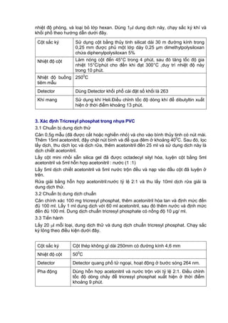 nhiệt độ phòng, và loại bỏ lớp hexan. Dùng 1l dung dịch này, chạy sắc ký khí và
khối phổ theo hướng dẫn dưới đây.
Cột sắc ký Sử dụng cột bằng thủy tinh silicat dài 30 m đường kính trong
0,25 mm được phủ một lớp dày 0,25 μm dimethylpolysiloxan
chứa diphenylpolysiloxan 5%
Nhiệt độ cột Làm nóng cột đến 45°C trong 4 phút, sau đó tăng tốc độ gia
nhiệt 15°C/phút cho đến khi đạt 300°C ,duy trì nhiệt độ này
trong 10 phút.
Nhiệt độ buồng
tiêm mẫu
2500
C
Detector Dùng Detector khối phổ cài đặt số khối là 263
Khí mang Sử dụng khí Heli.Điều chỉnh tốc độ dòng khí để dibutyltin xuất
hiện ở thời điểm khoảng 13 phút.
3. Xác định Tricresyl phosphat trong nhựa PVC
3.1 Chuẩn bị dung dịch thử
Cân 0,5g mẫu (đã được cắt hoặc nghiền nhỏ) và cho vào bình thủy tinh có nút mài.
Thêm 15ml acetonitril, đậy chặt nút bình và để qua đêm ở khoảng 400
C. Sau đó, lọc
lấy dịch, thu dịch lọc và dịch rửa, thêm acetonitril đến 25 ml và sử dụng dịch này là
dịch chiết acetonitril.
Lấy cột mini nhồi sẵn silica gel đã được octadecyl silyl hóa, luyện cột bằng 5ml
acetonitril và 5ml hỗn hợp acetonitril : nước (1 :1)
Lấy 5ml dịch chiết acetonitril và 5ml nước trộn đều và nạp vào đầu cột đã luyện ở
trên.
Rửa giải bằng hỗn hợp acetonitril:nước tỷ lệ 2:1 và thu lấy 10ml dịch rửa giải là
dung dịch thử.
3.2 Chuẩn bị dung dịch chuẩn
Cân chính xác 100 mg tricresyl phosphat, thêm acetonitril hòa tan và định mức đến
đủ 100 ml. Lấy 1 ml dung dịch với 60 ml acetonitril, sau đó thêm nước và định mức
đến đủ 100 ml. Dung dịch chuẩn tricresyl phosphate có nồng độ 10 μg/ ml.
3.3 Tiến hành
Lấy 20 l mỗi loại, dung dịch thử và dung dịch chuẩn tricresyl phosphat. Chạy sắc
ký lỏng theo điều kiện dưới đây.
Cột sắc ký Cột thép không gỉ dài 250mm có đường kính 4,6 mm
Nhiệt độ cột 500
C
Detector Detector quang phổ tử ngoại, hoạt động ở bước sóng 264 nm.
Pha động Dùng hỗn hợp acetonitril và nước trộn với tỷ lệ 2:1. Điều chỉnh
tốc độ dòng chảy để tricresyl phosphat xuất hiện ở thời điểm
khoảng 9 phút.
 