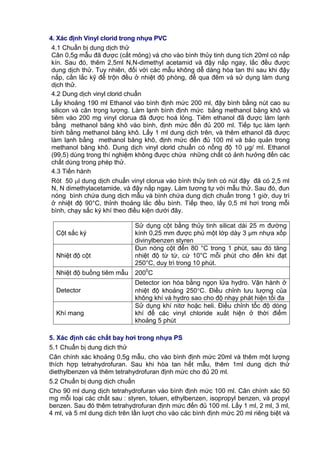 4. Xác định Vinyl clorid trong nhựa PVC
4.1 Chuẩn bị dung dịch thử
Cân 0,5g mẫu đã được (cắt mỏng) và cho vào bình thủy tinh dung tích 20ml có nắp
kín. Sau đó, thêm 2,5ml N,N-dimethyl acetamid và đậy nắp ngay, lắc đều được
dung dịch thử. Tuy nhiên, đối với các mẫu không dễ dàng hòa tan thì sau khi đậy
nắp, cần lắc kỹ để trộn đều ở nhiệt độ phòng, để qua đêm và sử dụng làm dung
dịch thử.
4.2 Dung dịch vinyl clorid chuẩn
Lấy khoảng 190 ml Ethanol vào bình định mức 200 ml, đậy bình bằng nút cao su
silicon và cân trọng lượng. Làm lạnh bình định mức bằng methanol băng khô và
tiêm vào 200 mg vinyl clorua đã được hoá lỏng. Tiêm ethanol đã được làm lạnh
bằng methanol băng khô vào bình, định mức đến đủ 200 ml. Tiếp tục làm lạnh
bình bằng methanol băng khô. Lấy 1 ml dung dịch trên, và thêm ethanol đã được
làm lạnh bằng methanol băng khô, định mức đến đủ 100 ml và bảo quản trong
methanol băng khô. Dung dịch vinyl clorid chuẩn có nồng độ 10 μg/ ml. Ethanol
(99,5) dùng trong thí nghiệm không được chứa những chất có ảnh hưởng đến các
chất dùng trong phép thử.
4.3 Tiến hành
Rót 50 l dung dịch chuẩn vinyl clorua vào bình thủy tinh có nút đậy đã có 2,5 ml
N, N dimethylacetamide, và đậy nắp ngay. Làm tương tự với mẫu thử. Sau đó, đun
nóng bình chứa dung dịch mẫu và bình chứa dung dịch chuẩn trong 1 giờ, duy trì
ở nhiệt độ 90°C, thỉnh thoảng lắc đều bình. Tiếp theo, lấy 0,5 ml hơi trong mỗi
bình, chạy sắc ký khí theo điều kiện dưới đây.
Cột sắc ký
Sử dụng cột bằng thủy tinh silicat dài 25 m đường
kính 0,25 mm được phủ một lớp dày 3 μm nhựa xốp
divinylbenzen styren
Nhiệt độ cột
Đun nóng cột đến 80 °C trong 1 phút, sau đó tăng
nhiệt độ từ từ, cứ 10°C mỗi phút cho đến khi đạt
250°C, duy trì trong 10 phút.
Nhiệt độ buồng tiêm mẫu 2000
C
Detector
Detector ion hóa bằng ngọn lửa hydro. Vận hành ở
nhiệt độ khoảng 250C. Điều chỉnh lưu lượng của
không khí và hydro sao cho độ nhạy phát hiện tối đa
Khí mang
Sử dụng khí nitơ hoặc heli. Điều chỉnh tốc độ dòng
khí để các vinyl chloride xuất hiện ở thời điểm
khoảng 5 phút
5. Xác định các chất bay hơi trong nhựa PS
5.1 Chuẩn bị dung dịch thử
Cân chính xác khoảng 0,5g mẫu, cho vào bình định mức 20ml và thêm một lượng
thích hợp tetrahydrofuran. Sau khi hòa tan hết mẫu, thêm 1ml dung dịch thử
diethylbenzen và thêm tetrahydrofuran định mức cho đủ 20 ml.
5.2 Chuẩn bị dung dịch chuẩn
Cho 90 ml dung dịch tetrahydrofuran vào bình định mức 100 ml. Cân chính xác 50
mg mỗi loại các chất sau : styren, toluen, ethylbenzen, isopropyl benzen, và propyl
benzen. Sau đó thêm tetrahydrofuran định mức đến đủ 100 ml. Lấy 1 ml, 2 ml, 3 ml,
4 ml, và 5 ml dung dịch trên lần lượt cho vào các bình định mức 20 ml riêng biệt và
 