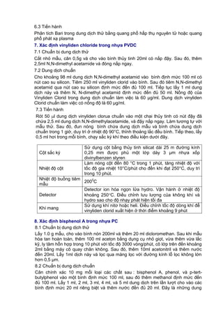 6.3 Tiến hành
Phân tích Bari trong dung dịch thử bằng quang phổ hấp thụ nguyên tử hoặc quang
phổ phát xạ plasma
7. Xác định vinyliden chloride trong nhựa PVDC
7.1 Chuẩn bị dung dịch thử
Cắt nhỏ mẫu, cân 0,5g và cho vào bình thủy tinh 20ml có nắp đậy. Sau đó, thêm
2,5ml N,N-dimethyl acetamide và đóng nắp ngay.
7.2 Dung dịch chuẩn
Cho khoảng 98 ml dung dịch N,N-dimethyl acetamid vào bình định mức 100 ml có
nút cao su silicon. Tiêm 250 ml vinyliden clorid vào bình. Sau đó tiêm N,N-dimethyl
acetamid qua nút cao su silicon định mức đến đủ 100 ml. Tiếp tục lấy 1 ml dung
dịch này và thêm N, N-dimethyl acetamid định mức đến đủ 50 ml. Nồng độ của
Vinyliden Clorid trong dung dịch chuẩn làm việc là 60 µg/ml. Dung dịch vinyliden
Clorid chuẩn làm việc có nồng độ là 60 µg/ml.
7.3 Tiến hành
Rót 50 l dung dịch vinyliden clorua chuẩn vào một chai thủy tinh có nút đậy đã
chứa 2,5 ml dung dịch N,N-dimethylacetamide, và đậy nắp ngay. Làm tương tự với
mẫu thử. Sau đó, đun nóng bình chứa dung dịch mẫu và bình chứa dung dịch
chuẩn trong 1 giờ, duy trì ở nhiệt độ 90°C, thỉnh thoảng lắc đều bình. Tiếp theo, lấy
0,5 ml hơi trong mỗi bình, chạy sắc ký khí theo điều kiện dưới đây.
Cột sắc ký
Sử dụng cột bằng thủy tinh silicat dài 25 m đường kính
0,25 mm được phủ một lớp dày 3 μm nhựa xốp
divinylbenzen styren
Nhiệt độ cột
Làm nóng cột đến 80 °C trong 1 phút, tăng nhiệt độ với
tốc độ gia nhiệt 10°C/phút cho đến khi đạt 250°C, duy trì
trong 10 phút.
Nhiệt độ buồng tiêm
mẫu
2000
C
Detector
Detector ion hóa ngọn lửa hydro. Vận hành ở nhiệt độ
khoảng 250C. Điều chỉnh lưu lượng của không khí và
hydro sao cho độ nhạy phát hiện tối đa
Khí mang
Sử dụng khí nitơ hoặc heli. Điều chỉnh tốc độ dòng khí để
vinyliden clorid xuất hiện ở thời điểm khoảng 9 phút
8. Xác định bisphenol A trong nhựa PC
8.1 Chuẩn bị dung dịch thử
Lấy 1.0 g mẫu, cho vào bình nón 200ml và thêm 20 ml dicloromethan. Sau khi mẫu
hòa tan hoàn toàn, thêm 100 ml aceton bằng dụng cụ nhỏ giọt, vừa thêm vừa lắc
kỹ, ly tâm hỗn hợp trong 10 phút với tốc độ 3000 vòng/phút, cô lớp trên đến khoảng
2ml bằng máy cô quay chân không. Sau đó, thêm 10ml acetonitril và thêm nước
đến 20ml. Lấy 1ml dịch này và lọc qua màng lọc với đường kính lỗ lọc không lớn
hơn 0,5 μm.
8.2 Chuẩn bị dung dịch chuẩn
Cân chính xác 10 mg mỗi loại các chất sau : bisphenol A, phenol, và p-tert-
butylphenol vào một bình định mức 100 ml, sau đó thêm methanol định mức đến
đủ 100 ml. Lấy 1 ml, 2 ml, 3 ml, 4 ml, và 5 ml dung dịch trên lần lượt cho vào các
bình định mức 20 ml riêng biệt và thêm nước đến đủ 20 ml. Đây là những dung
 
