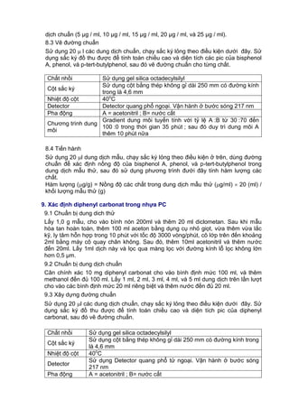dịch chuẩn (5 μg / ml, 10 μg / ml, 15 μg / ml, 20 μg / ml, và 25 μg / ml).
8.3 Vẽ đường chuẩn
Sử dụng 20  l các dung dịch chuẩn, chạy sắc ký lỏng theo điều kiện dưới đây. Sử
dụng sắc ký đồ thu được để tính toán chiều cao và diện tích các pic của bisphenol
A, phenol, và p-tert-butylphenol, sau đó vẽ đường chuẩn cho từng chất.
Chất nhồi Sử dụng gel silica octadecylsilyl
Cột sắc ký
Sử dụng cột bằng thép không gỉ dài 250 mm có đường kính
trong là 4,6 mm
Nhiệt độ cột 40o
C
Detector Detector quang phổ ngoại. Vận hành ở bước sóng 217 nm
Pha động A = acetonitril ; B= nước cất
Chương trình dung
môi
Gradient dung môi tuyến tính với tỷ lệ A :B từ 30 :70 đến
100 :0 trong thời gian 35 phút ; sau đó duy trì dung môi A
thêm 10 phút nữa
8.4 Tiến hành
Sử dụng 20 l dung dịch mẫu, chạy sắc ký lỏng theo điều kiện ở trên, dùng đường
chuẩn để xác định nồng độ của bisphenol A, phenol, và p-tert-butylphenol trong
dung dịch mẫu thử, sau đó sử dụng phương trình đưới đây tính hàm lượng các
chất.
Hàm lượng (g/g) = Nồng độ các chất trong dung dịch mẫu thử (g/ml)  20 (ml) /
khối lượng mẫu thử (g)
9. Xác định diphenyl carbonat trong nhựa PC
9.1 Chuẩn bị dung dich thử
Lấy 1,0 g mẫu, cho vào bình nón 200ml và thêm 20 ml diclometan. Sau khi mẫu
hòa tan hoàn toàn, thêm 100 ml aceton bằng dụng cụ nhỏ giọt, vừa thêm vừa lắc
kỹ, ly tâm hỗn hợp trong 10 phút với tốc độ 3000 vòng/phút, cô lớp trên đến khoảng
2ml bằng máy cô quay chân không. Sau đó, thêm 10ml acetonitril và thêm nước
đến 20ml. Lấy 1ml dịch này và lọc qua màng lọc với đường kính lỗ lọc không lớn
hơn 0,5 μm.
9.2 Chuẩn bị dung dịch chuẩn
Cân chính xác 10 mg diphenyl carbonat cho vào bình định mức 100 ml, và thêm
methanol đến đủ 100 ml. Lấy 1 ml, 2 ml, 3 ml, 4 ml, và 5 ml dung dịch trên lần lượt
cho vào các bình định mức 20 ml riêng biệt và thêm nước đến đủ 20 ml.
9.3 Xây dựng đường chuẩn
Sử dụng 20 l các dung dịch chuẩn, chạy sắc ký lỏng theo điều kiện dưới đây. Sử
dụng sắc ký đồ thu được để tính toán chiều cao và diện tích pic của diphenyl
carbonat, sau đó vẽ đường chuẩn.
Chất nhồi Sử dụng gel silica octadecylsilyl
Cột sắc ký
Sử dụng cột bằng thép không gỉ dài 250 mm có đường kính trong
là 4,6 mm
Nhiệt độ cột 40o
C
Detector
Sử dụng Detector quang phổ tử ngoại. Vận hành ở bước sóng
217 nm
Pha động A = acetonitril ; B= nước cất
 
