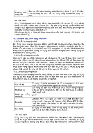 Chương trình
dung môi
Sau khi tiến hành gradien nồng độ theotỷ lệ A: B từ (3:07) đến
(100:0) trong 35 phút, để cho dòng chảy acetonitrile trong 10
phút.
9.4 Tiến hành
Dùng 20 l dung dịch thử, chạy sắc ký lỏng theo điều kiện ở trên. Sử dụng sắc ký
đồ để tính chiều cao và diện tích các píc. Tiếp theo dùng đường chuẩn để xác định
nồng độ của diphenyl carbonat trong dung dịch thử, sau đó sử dụng phương trình
dưới đây tính hàm lượng các chất này:
Hàm lượng (g/g) = Nồng độ trong dung dịch mẫu thử (g/ml)  20 (ml) / khối
lượng mẫu thử (g)
10. Xác định các Amin trong nhựa PC
10.1 Chuẩn bị dung dịch thử
Lấy 1,0 g mẫu, cho vào bình nón 200ml và thêm 20 ml dicloromethan. Sau khi mẫu
hòa tan hoàn toàn, thêm 100 ml aceton bằng dụng cụ nhỏ giọt, vừa thêm vừa lắc kỹ,
ly tâm hỗn hợp trong 10 phút với tốc độ 3000 vòng/phút, cô lớp trên đến khoảng 2ml
bằng máy cô quay chân không. Sử dụng dịch này làm dung dịch thử (chỉ áp dụng với
triethylamin và tributylamin)
10.2 Chuẩn bị dung dịch chuẩn
Cân chính xác các chất triethylamin và tributylamin 10 mg mỗi loại. Cho vào bình
định mức 100 ml, sau đó thêm dichloroethan định mức đến đủ 100 ml. Tiếp theo, lấy
ra 4 ml dung dịch này vào bình định mức 100 ml, và thêm dichloroethan đến đủ 100
ml. Lấy 1 ml, 2 ml, 3 ml, 4 ml, và 5 ml dung dịch trên lần lượt cho vào các bình định
mức 20 ml riêng biệt và thêm nước định mức đến đủ 20 ml. Đây là những dung dịch
chuẩn (0,2  g/ml, 0,4 /g ml, 0,6 /g ml, 0,8  g/ml, và 1,0 g/ml).
10.3 Xây dựng đường chuẩn
Sử dụng 1l các dung dịch chuẩn, chạy sắc ký khí theo điều kiện dưới đây. Sử dụng
sắc ký đồ thu đuợc để tính chiều cao và diện tích các pic của triethylamin và
tributylamin, sau đó vẽ đường chuẩn cho từng chất.
Cột sắc ký
Sử dụng cột thủy tinh silicat dài 30 m đường kính 0,32 mm
được phủ một lớp dimethylpolysiloxan dày 5 μm
Nhiệt độ cột
Đun nóng cột đến 150 °C trong 5 phút, sau đó tăng nhiệt độ
từ từ, cứ 20°C mỗi phút cho đến khi đạt 250°C.giữ ở nhiệt độ
này trong 5 phút
Nhiệt độ buồng
tiêm mẫu
2000
C
Detector
Detector nhiệt ion ngọn lửa kiềm hoặc một detector nitơ-
phosphor độ nhạy cao. Vận hành ở nhiệt độ gần 250C. Điều
chỉnh lưu lượng của không khí và hydro sao cho độ nhạy
phát hiện tối đa
Khí mang
Sử dụng khí heli. Điều chỉnh tốc độ dòng khí để triethylamin
xuất hiện ở thời điểm khoảng 3 đến 4 phút
10.4 Tiến hành
Dùng 1 ml dung dịch thử, thực hiện sắc ký khí theo điều kiện ở trên. Sử dụng sắc
ký đồ thu đuợc để tính toán chiều cao và diện tích của mỗi pic. Tiếp theo, sử dụng
các đường chuẩn tương ứng để xác định nồng độ triethylamin và tributylamin, sau
 